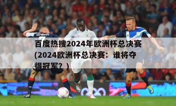 百度热搜2024年欧洲杯总决赛(2024欧洲杯总决赛：谁将夺得冠军？)