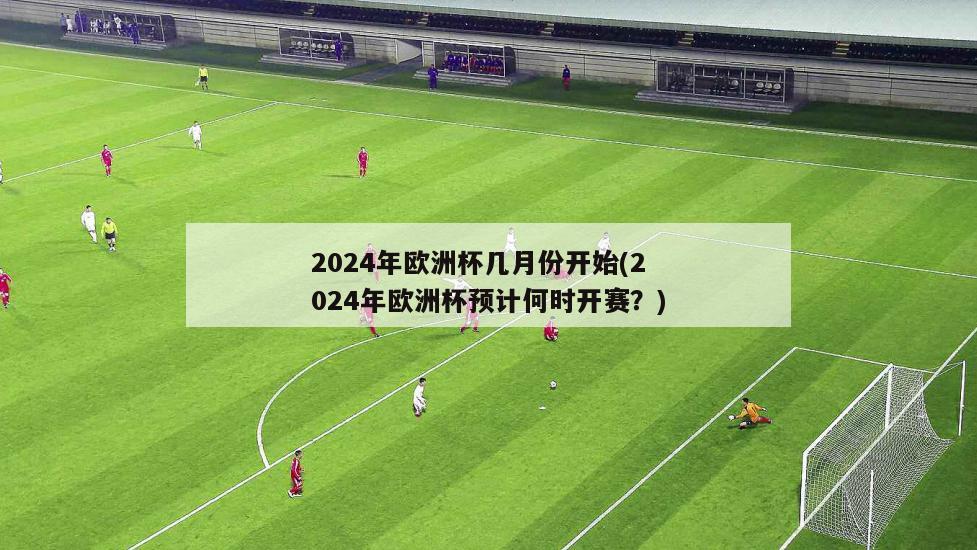 2024年欧洲杯几月份开始(2024年欧洲杯预计何时开赛？)