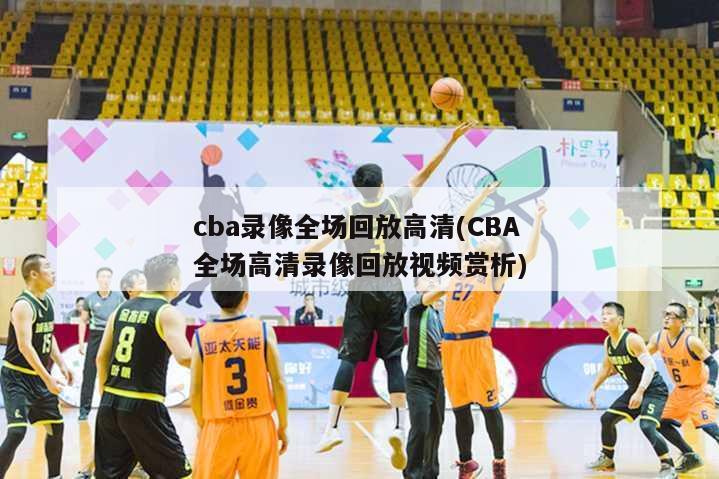 cba录像全场回放高清(CBA全场高清录像回放视频赏析)