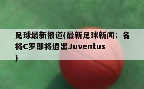 足球最新报道(最新足球新闻：名将C罗即将退出Juventus)