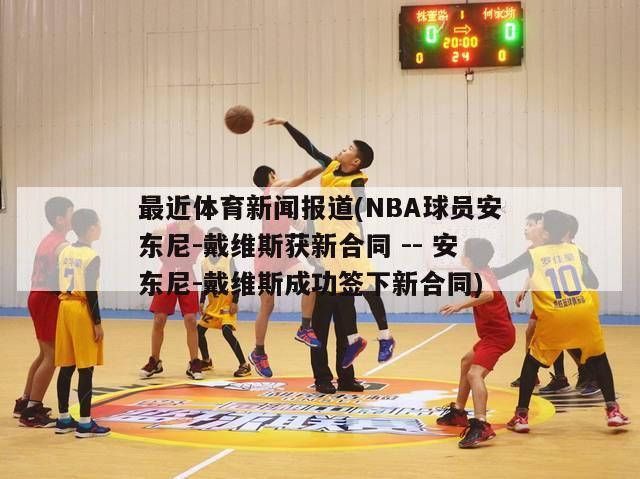 最近体育新闻报道(NBA球员安东尼-戴维斯获新合同 -- 安东尼-戴维斯成功签下新合同)