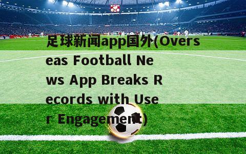 足球新闻app国外(Overseas Football News App Breaks Records with User Engagement)