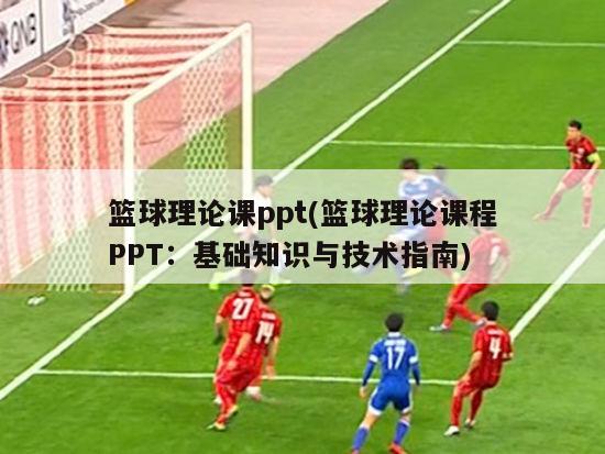 篮球理论课ppt(篮球理论课程PPT：基础知识与技术指南)